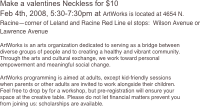 

Make a valentines Neckless for $10
Feb 4th, 2008, 5:30-7:30pm at ArtWorks is located at 4654 N. Racine—corner of Leland and Racine Red Line el stops:  Wilson Avenue or Lawrence Avenue

ArtWorks is an arts organization dedicated to serving as a bridge between diverse groups of people and to creating a healthy and vibrant community. Through the arts and cultural exchange, we work toward personal empowerment and meaningful social change.

ArtWorks programming is aimed at adults, except kid-friendly sessions when parents or other adults are invited to work alongside their children.  Feel free to drop by for a workshop, but pre-registration will ensure your space at the creative table. Please do not let financial matters prevent you from joining us: scholarships are available.


